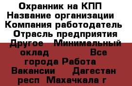 Охранник на КПП › Название организации ­ Компания-работодатель › Отрасль предприятия ­ Другое › Минимальный оклад ­ 38 000 - Все города Работа » Вакансии   . Дагестан респ.,Махачкала г.